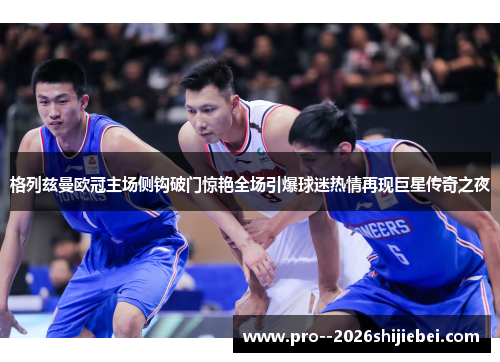 格列兹曼欧冠主场侧钩破门惊艳全场引爆球迷热情再现巨星传奇之夜