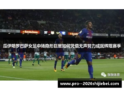 瓜伊哈罗巴萨女足中场隐形巨星如何凭借无声努力成就辉煌赛季
